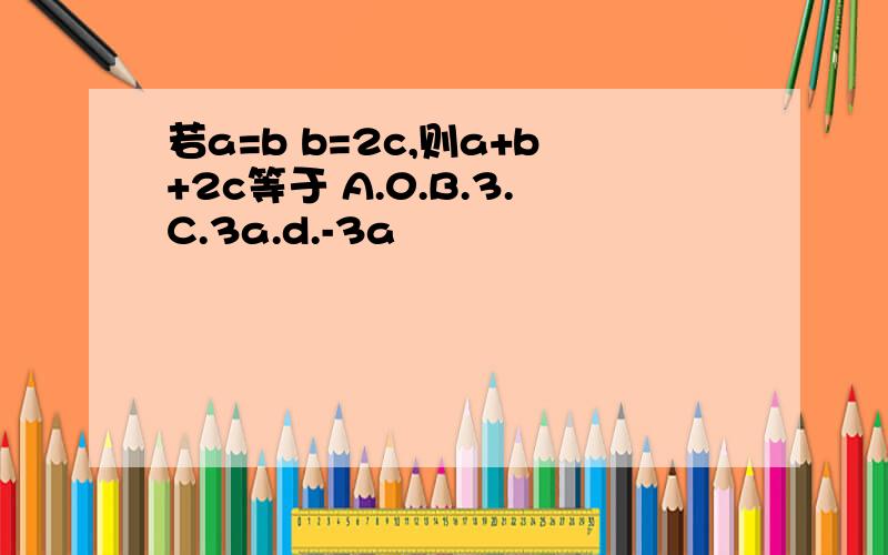 若a=b b=2c,则a+b+2c等于 A.0.B.3.C.3a.d.-3a