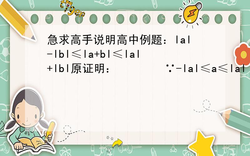 急求高手说明高中例题：lal-lbl≤la+bl≤lal+lbl原证明：        ∵-lal≤a≤lal          -lbl≤b≤lbl        ∴-（lal＋lbl）≤la+bl≤lal+lbl    即  la+bl≤lal+lbl  (1)     又  a=a+b-b   l-bl=lbl    由(1)得 lal＝la+b-bl