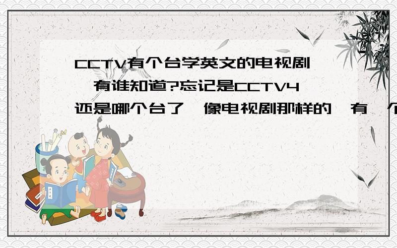 CCTV有个台学英文的电视剧,有谁知道?忘记是CCTV4还是哪个台了,像电视剧那样的,有一个外国的女孩,其它都是中国的.有谁知道剧名叫什么?