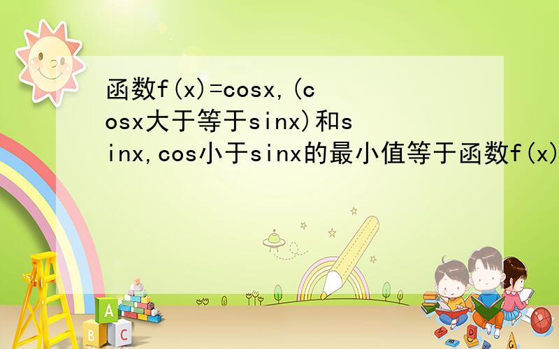 函数f(x)=cosx,(cosx大于等于sinx)和sinx,cos小于sinx的最小值等于函数f(x)=cosx,(cosx大于等于sinx)和sinx,(cos小于sinx)的最小值等于