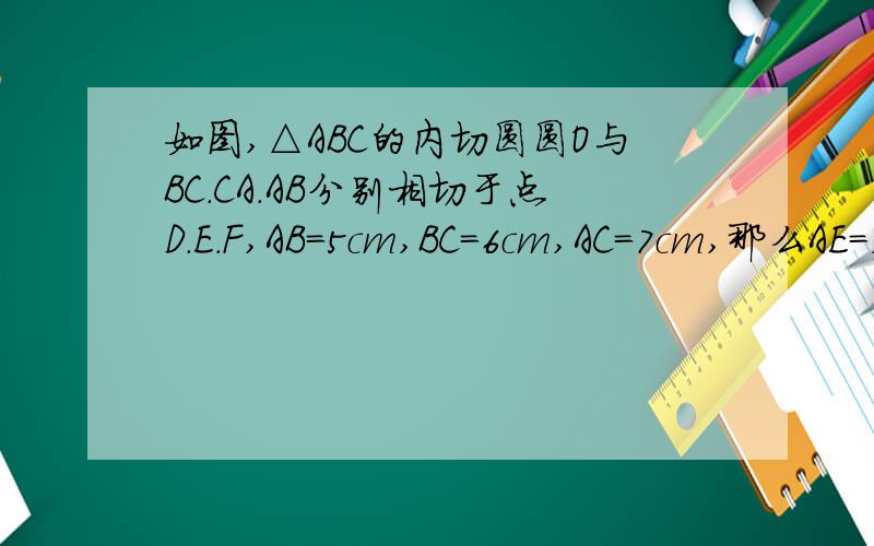 如图,△ABC的内切圆圆O与BC.CA.AB分别相切于点D.E.F,AB=5cm,BC=6cm,AC=7cm,那么AE=,BF=,CD=