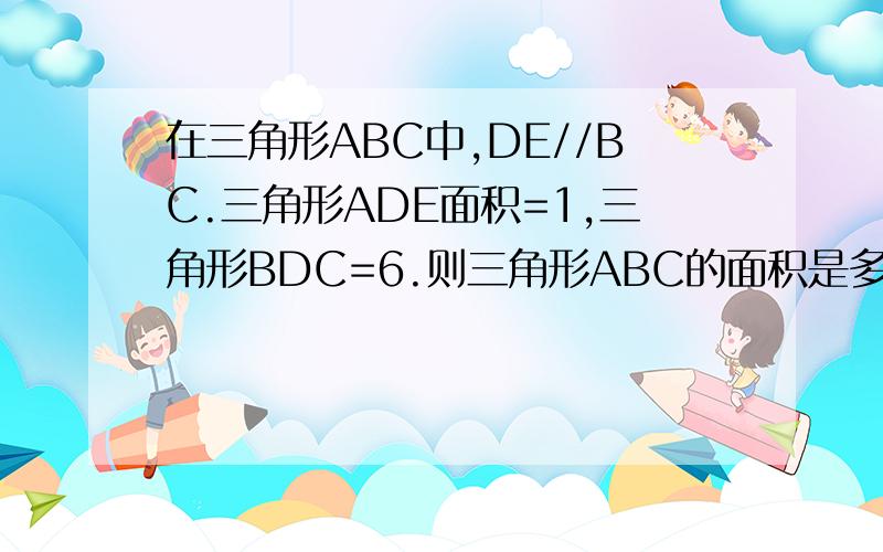 在三角形ABC中,DE//BC.三角形ADE面积=1,三角形BDC=6.则三角形ABC的面积是多少D、E分别在AB、AC上，DE//BC，然后连结CD