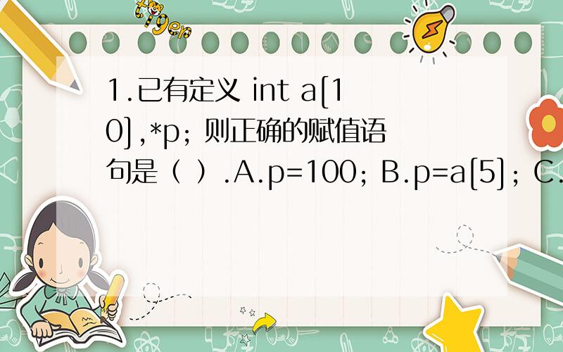 1.已有定义 int a[10],*p; 则正确的赋值语句是（ ）.A.p=100; B.p=a[5]; C.p=a[2]+2; D.p=a+2;2.若有定义int a[10]={1,2,3,4,5,6,7,8,9,10},*p=a; 则不能表示a数组元素的表达式是 ( )A.*p B.a[1] C.*a D.a[10]3.设有定义int x[6]=