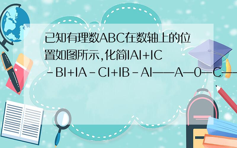 已知有理数ABC在数轴上的位置如图所示,化简IAI+IC-BI+IA-CI+IB-AI——A—0—C——B——>顺便告诉我一下化简绝对值的方法是什么?