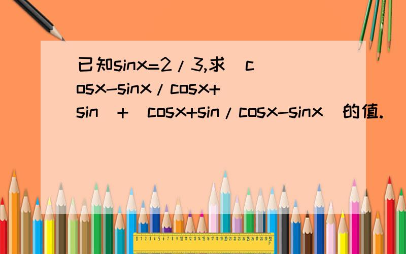 已知sinx=2/3,求(cosx-sinx/cosx+sin)+(cosx+sin/cosx-sinx)的值.