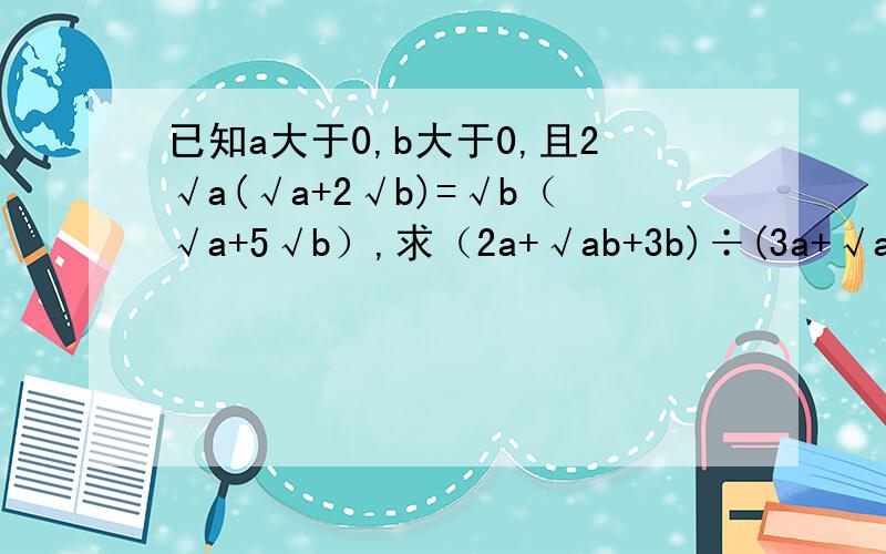 已知a大于0,b大于0,且2√a(√a+2√b)=√b（√a+5√b）,求（2a+√ab+3b)÷(3a+√ab-2b)