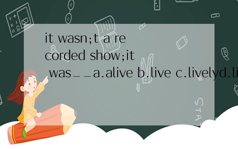it wasn;t a recorded show;it was__a.alive b.live c.livelyd.living能不能告诉我这句话的意思