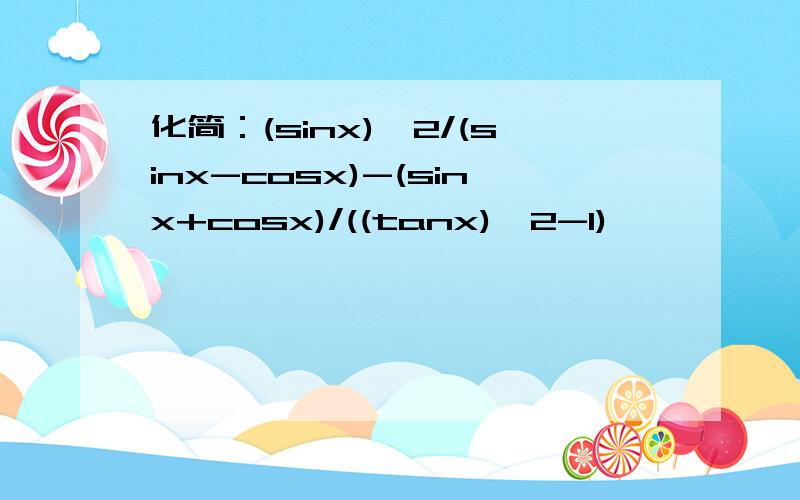 化简：(sinx)^2/(sinx-cosx)-(sinx+cosx)/((tanx)^2-1)