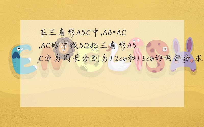 在三角形ABC中,AB=AC,AC的中线BD把三角形ABC分为周长分别为12cm和15cm的两部分,求三角形ABC各边的长