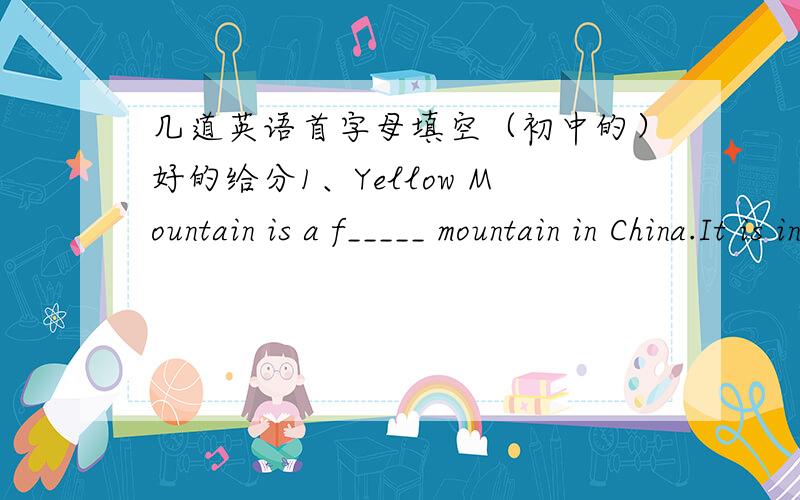几道英语首字母填空（初中的）好的给分1、Yellow Mountain is a f_____ mountain in China.It is in the s_____ of Anhui.2、You can e_____ the sea of clouds