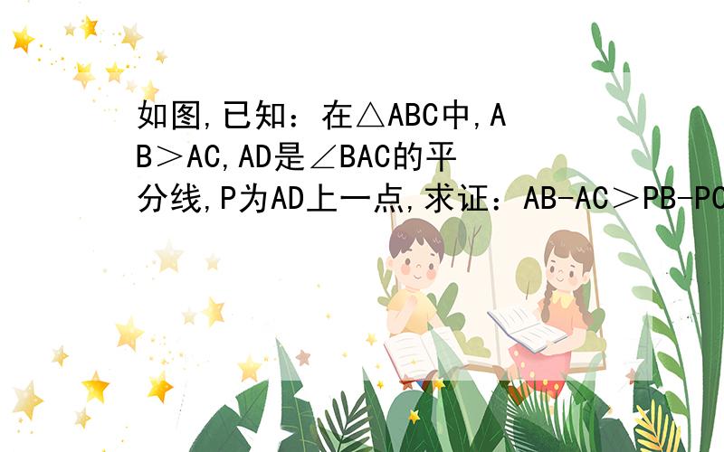 如图,已知：在△ABC中,AB＞AC,AD是∠BAC的平分线,P为AD上一点,求证：AB-AC＞PB-PC.
