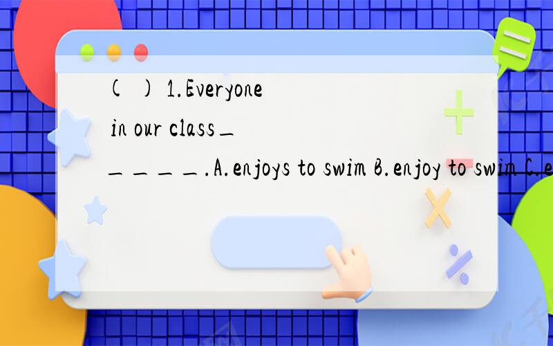 ( ) 1.Everyone in our class_____.A.enjoys to swim B.enjoy to swim C.enjoys swimming D.enjoy swimming( ) 2.Both you and I ___ wrong.A.was B.am C.were D.is ( ) 3.They ____ many happy hours ____ along the beach during that holiday.A.spend,walking B.spen