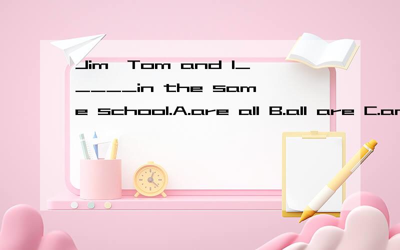 Jim,Tom and I_____in the same school.A.are all B.all are C.am all D.is all