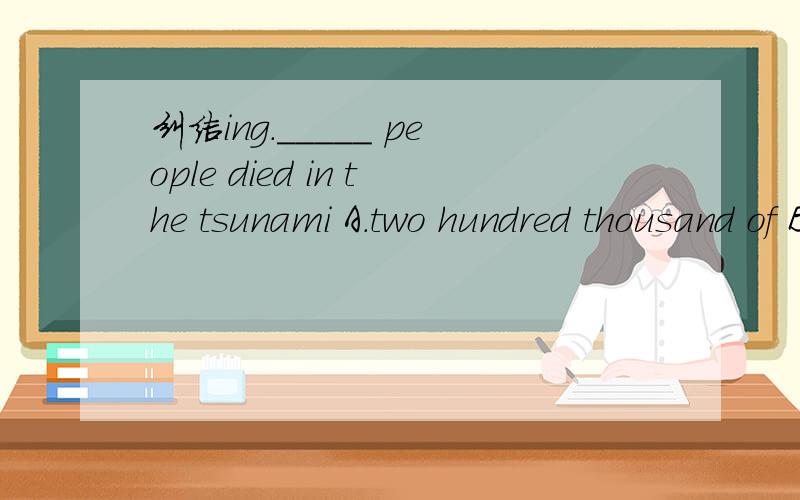 纠结ing._____ people died in the tsunami A.two hundred thousand of B.two hundred of C.over two hundred thousand 选哪一个啊?
