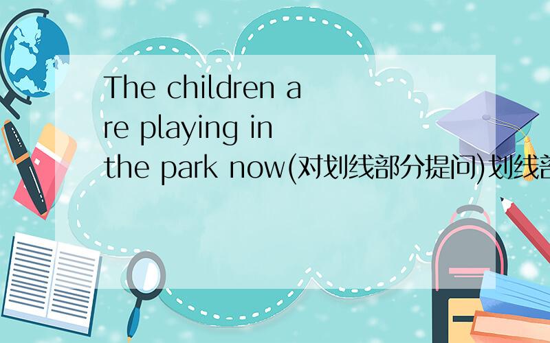 The children are playing in the park now(对划线部分提问)划线部分为：in the park