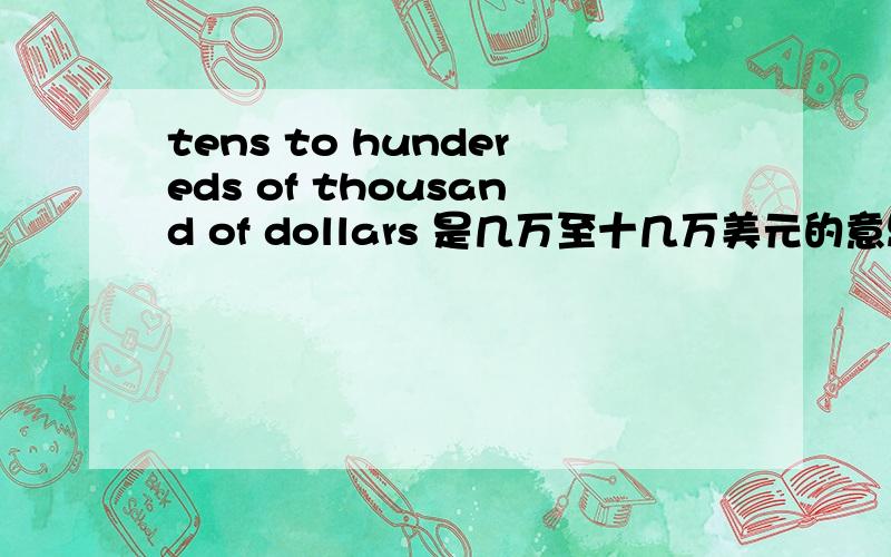 tens to hundereds of thousand of dollars 是几万至十几万美元的意思吗?