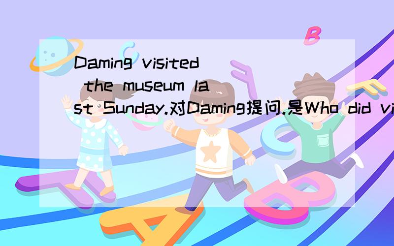 Daming visited the museum last Sunday.对Daming提问.是Who did visit还是who visited?