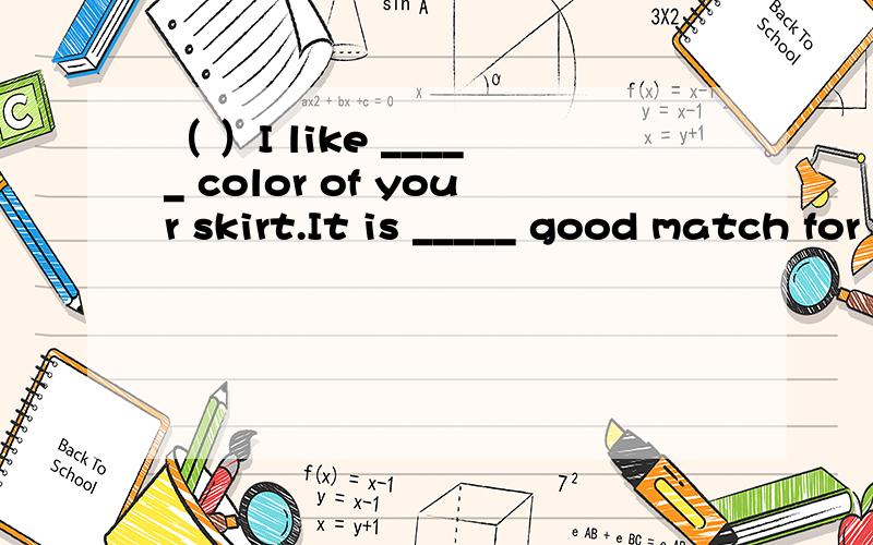 （ ）I like _____ color of your skirt.It is _____ good match for your house.