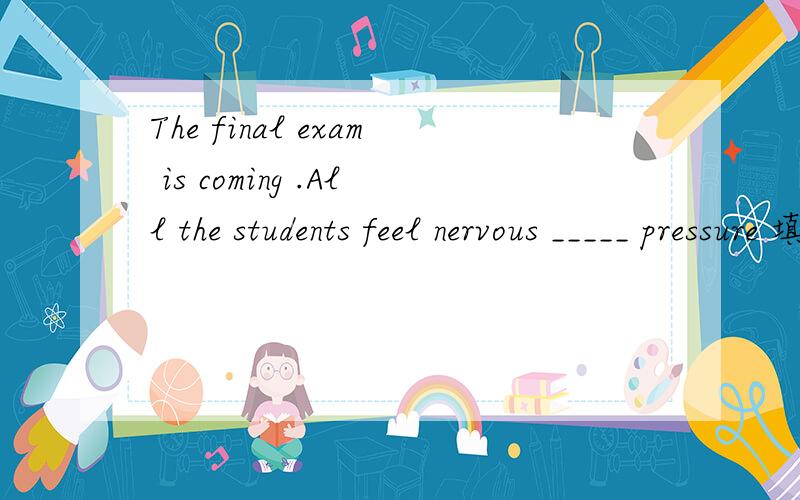 The final exam is coming .All the students feel nervous _____ pressure 填介词