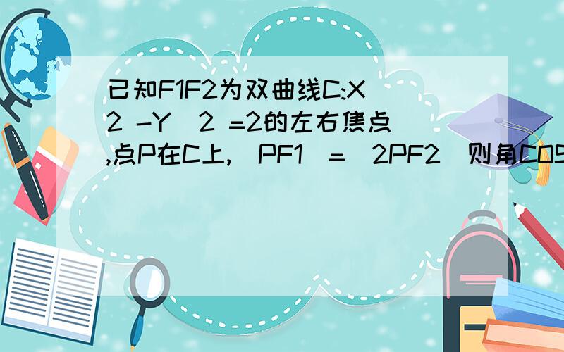 已知F1F2为双曲线C:X^2 -Y^2 =2的左右焦点,点P在C上,|PF1|=|2PF2|则角COSF1PF2=