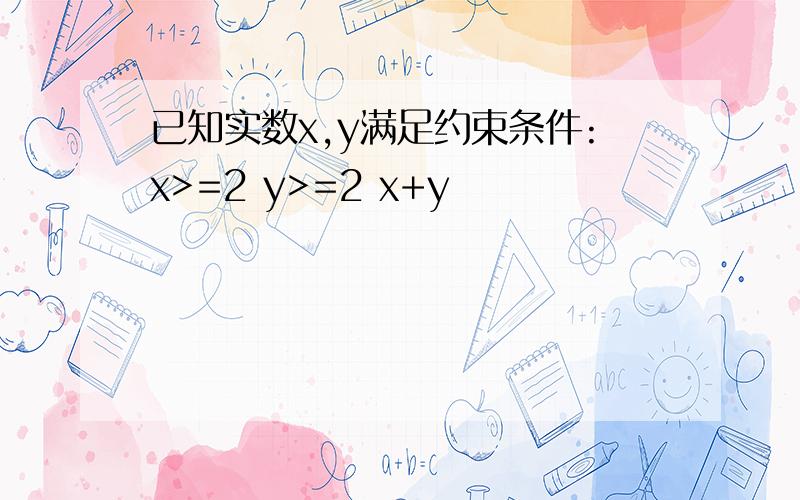 已知实数x,y满足约束条件:x>=2 y>=2 x+y