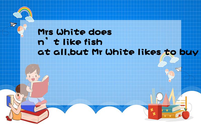 Mrs White doesn’t like fish at all,but Mr White likes to buy some fish and takes it home.Mrs White sees the fish and she thinks.“Good!I’ll ask my friends to have lunch and we can have the fish.They like fish very much.”    