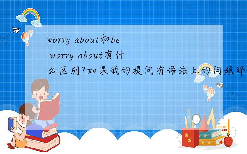 worry about和be worry about有什么区别?如果我的提问有语法上的问题那也一起帮我纠正下