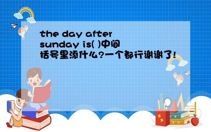 the day after sunday is( )中间括号里添什么?一个都行谢谢了!