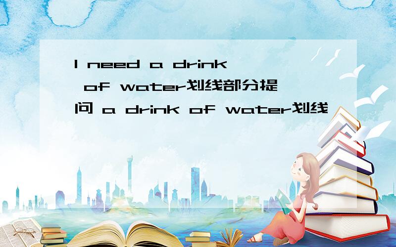 I need a drink of water划线部分提问 a drink of water划线
