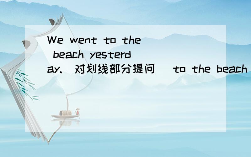 We went to the beach yesterday.(对划线部分提问） to the beach 是划线部分