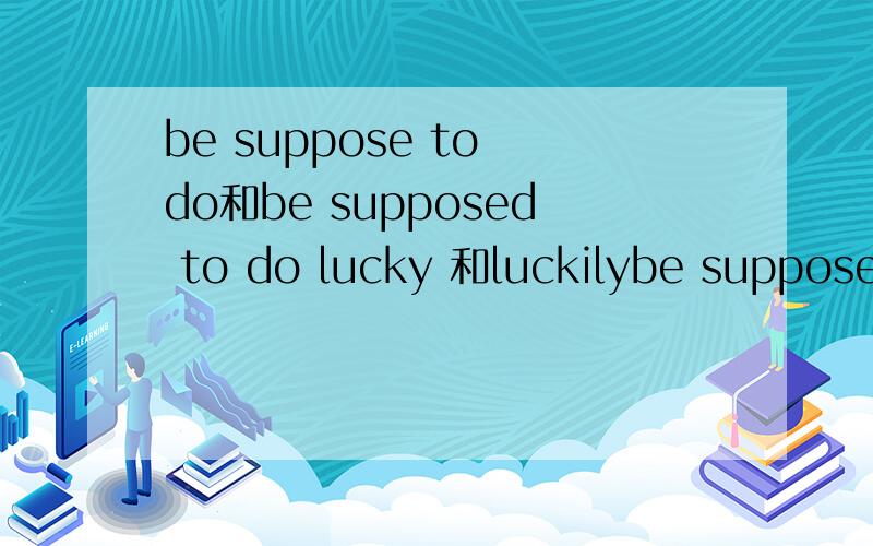 be suppose to do和be supposed to do lucky 和luckilybe suppose to do和be supposed to do 有差吗在句首,lucky 和luckily怎么分有例句更好