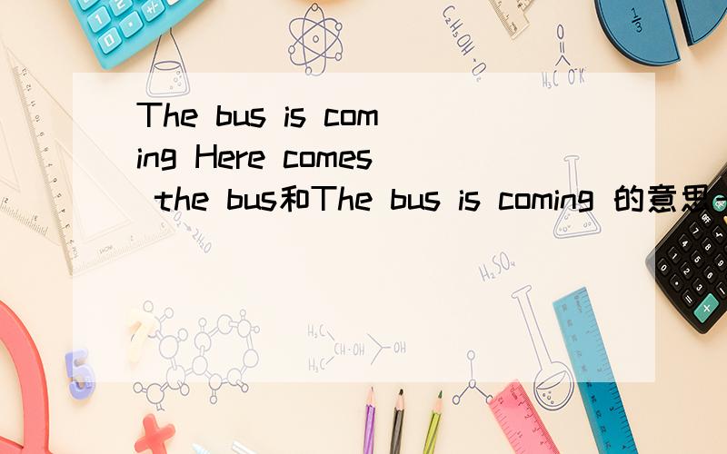 The bus is coming Here comes the bus和The bus is coming 的意思一样？