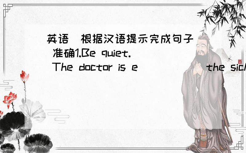 英语（根据汉语提示完成句子） 准确1.Be quiet. The doctor is e______the sick man.2.It's the nurses'duty to look after the p_______.3.If this man r______up for me again, don't put him through.4.If you don't mind, I'd like to leave a_____