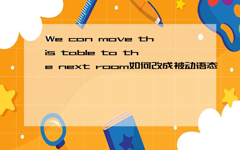 We can move this table to the next room如何改成被动语态