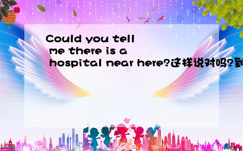 Could you tell me there is a hospital near here?这样说对吗?到底是Could you tell me if there is a hospital near here?还是Could you tell me there is a hospital near here?