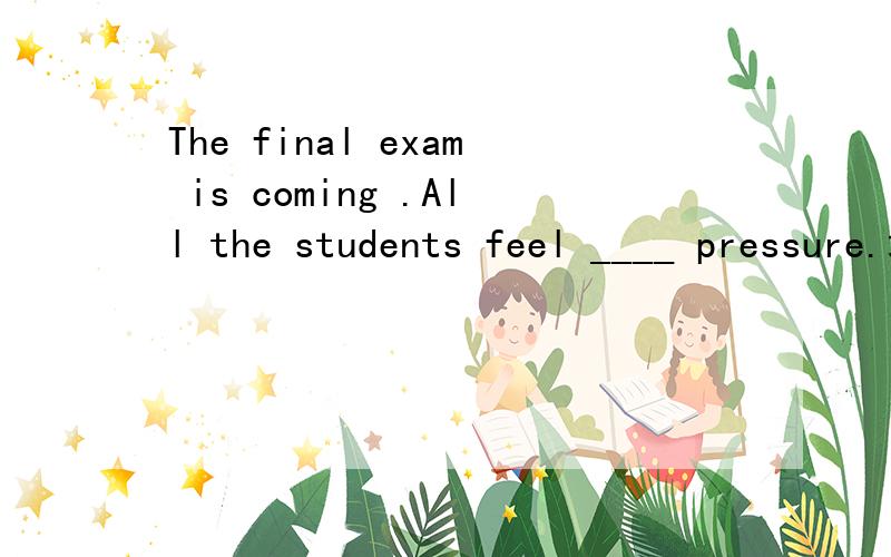 The final exam is coming .All the students feel ____ pressure.填空