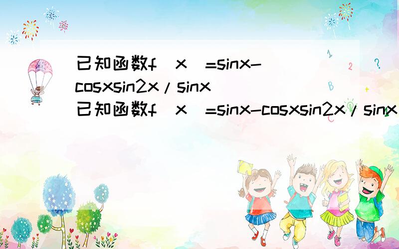 已知函数f(x)=sinx-cosxsin2x/sinx已知函数f(x)=sinx-cosxsin2x/sinx(1)求f(x)的定义域及最小正周期；（2）求f(x)的单调递增区间.