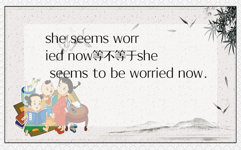 she seems worried now等不等于she seems to be worried now.