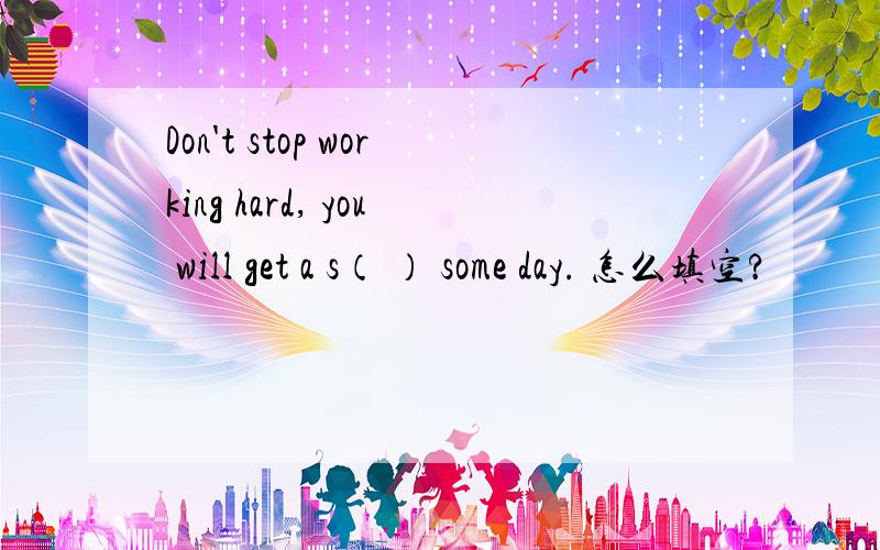 Don't stop working hard, you will get a s（ ） some day. 怎么填空?