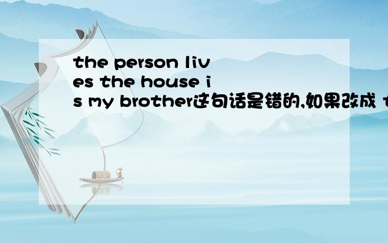 the person lives the house is my brother这句话是错的,如果改成 the person living the house is my brother 就是对的我想问,我知道句子中是不是能出现2个谓语,是不是这句话live 和is 是谓语,所以错了?英语基础不