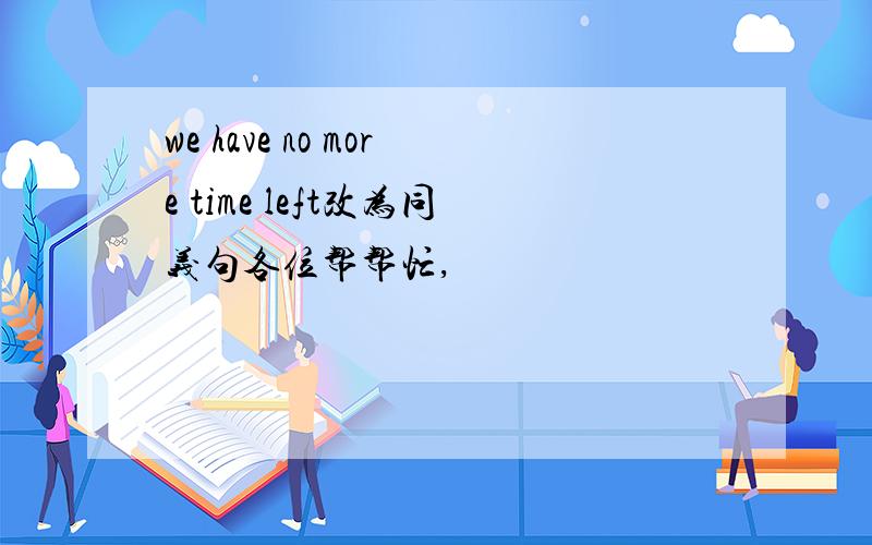 we have no more time left改为同义句各位帮帮忙,