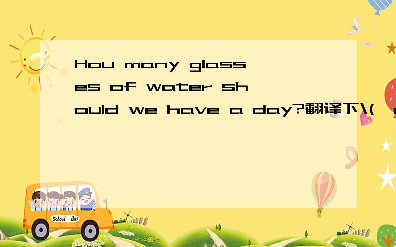 Hou many glasses of water should we have a day?翻译下\(^o^)/~