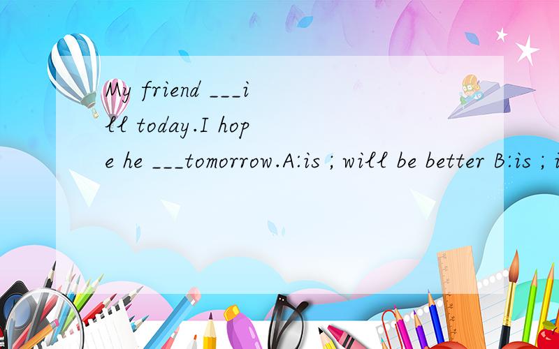 My friend ___ill today.I hope he ___tomorrow.A:is ; will be better B:is ; is going to better