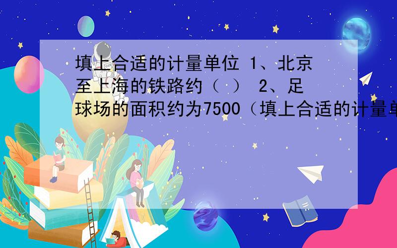 填上合适的计量单位 1、北京至上海的铁路约（ ） 2、足球场的面积约为7500（填上合适的计量单位 1、北京至上海的铁路约（ ） 2、足球场的面积约为7500（ ） 3、地球绕太阳行一周需要365（