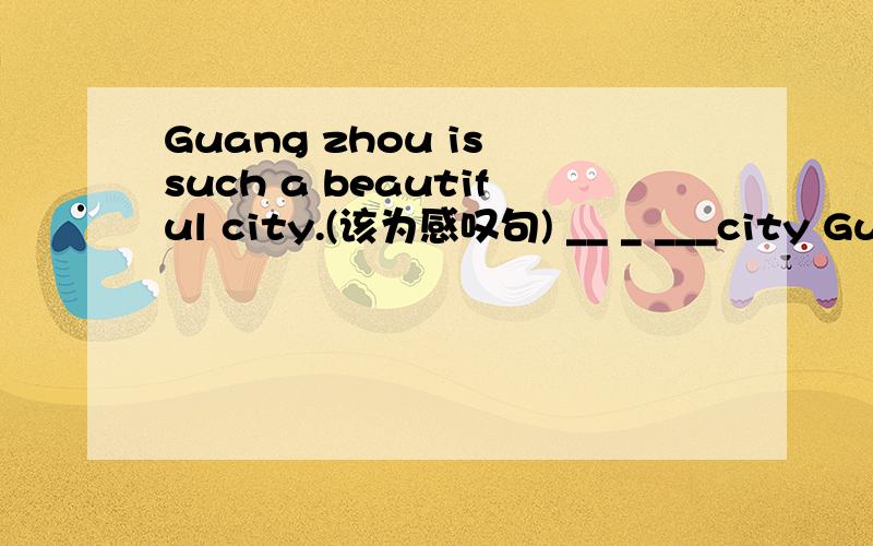 Guang zhou is such a beautiful city.(该为感叹句) __ _ ___city Guangzhou is!