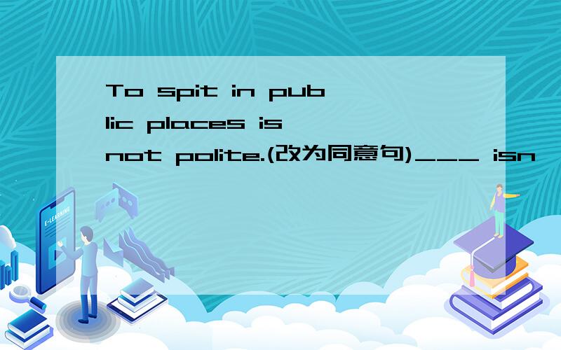 To spit in public places is not polite.(改为同意句)___ isn't polite ___ spit in public places.