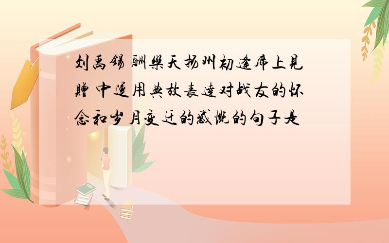 刘禹锡 酬乐天扬州初逢席上见赠 中运用典故表达对战友的怀念和岁月变迁的感慨的句子是