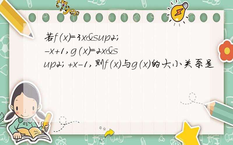 若f（x)=3x²-x+1,g(x)=2x²+x-1,则f（x）与g（x）的大小关系是