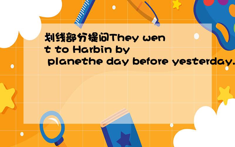 划线部分提问They went to Harbin by planethe day before yesterday.划线部分是went to Harbin