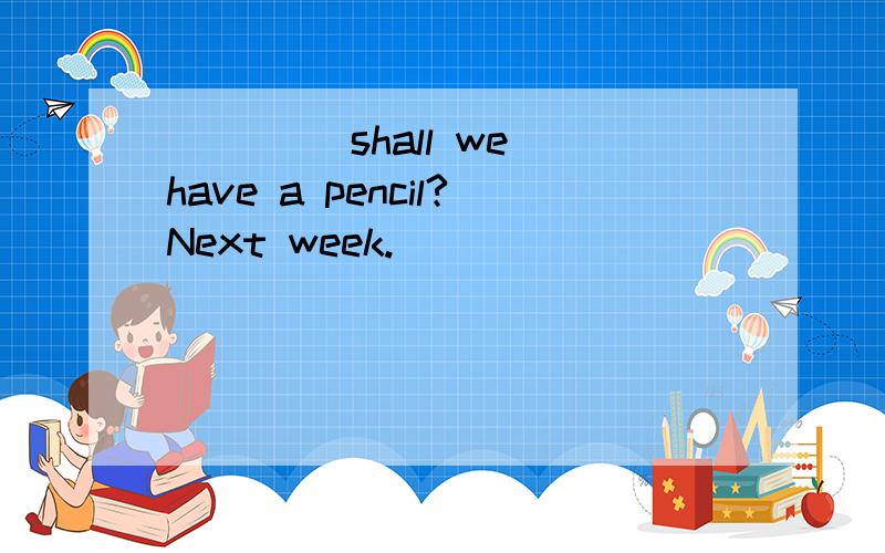 ____ shall we have a pencil?Next week.